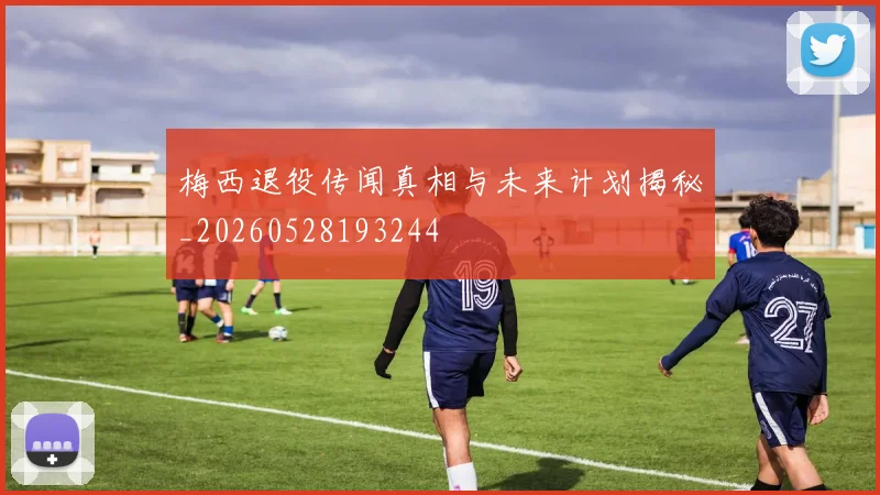 梅西退役传闻真相与未来计划揭秘_20260528193244