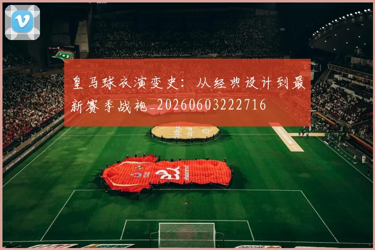 皇马球衣演变史:从经典设计到最新赛季战袍_20260603222716