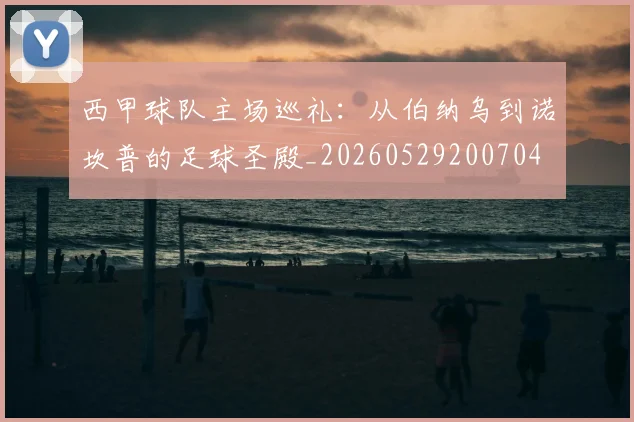 西甲球队主场巡礼:从伯纳乌到诺坎普的足球圣殿_20260529200704