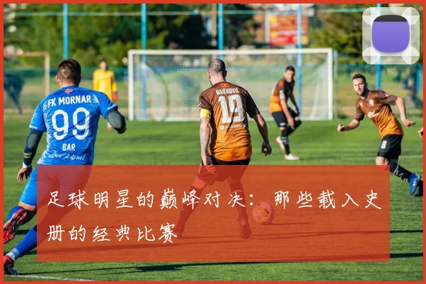 足球明星的巅峰对决:那些载入史册的经典比赛