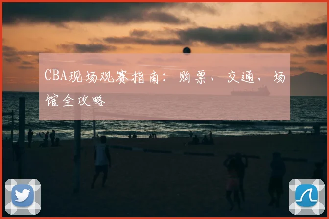 CBA现场观赛指南：购票、交通、场馆全攻略