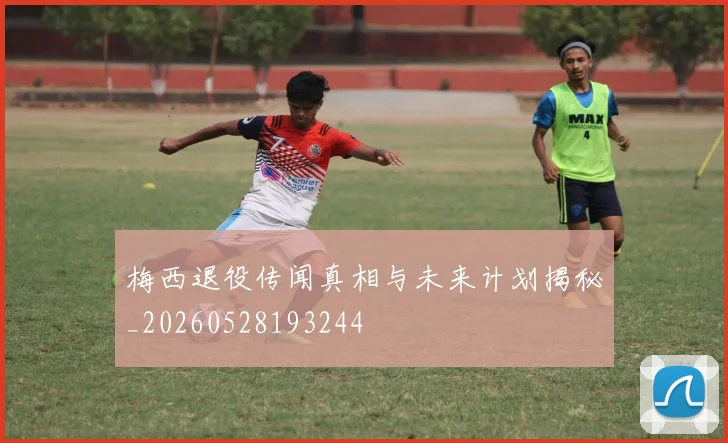 梅西退役传闻真相与未来计划揭秘_20260528193244