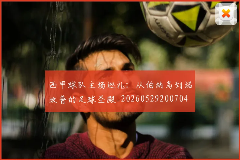 西甲球队主场巡礼:从伯纳乌到诺坎普的足球圣殿_20260529200704