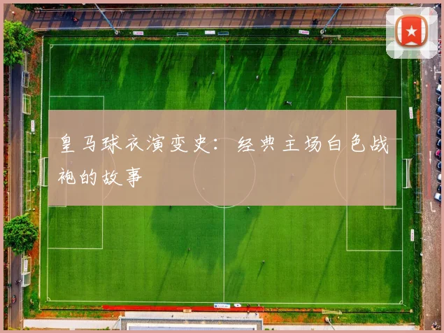 皇马球衣演变史：经典主场白色战袍的故事